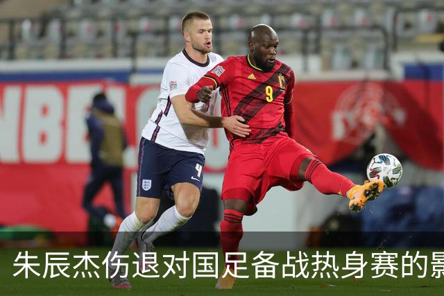 朱辰杰伤退对国足备战热身赛的影响显著